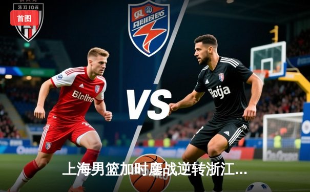 上海男篮加时鏖战逆转浙江稠州，王哲林33+16制霸内线