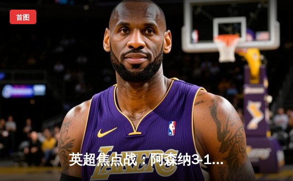 英超焦点战：阿森纳3-1逆转曼联，萨卡传射建功锁定胜局