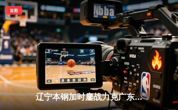 辽宁本钢加时鏖战力克广东宏远 CBA半决赛上演史诗级对决