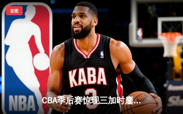 CBA季后赛惊现三加时鏖战 广东东莞大益117-116险胜浙江稠州金租